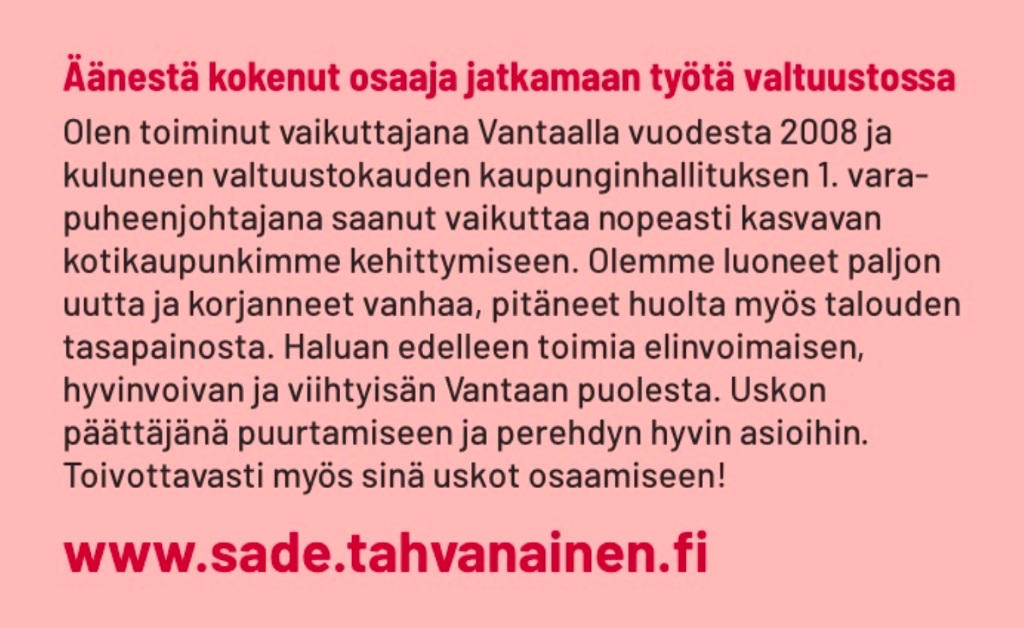 Äänestä kokenut osaaja jatkamaan työtä valtuustossa Olen toiminut vaikuttajana Vantaalla vuodesta 2008 ja kuluneen valtuustokauden kaupunginhallituksen 1. vara- puheenjohtajana saanut vaikuttaa nopeasti kasvavan kotikaupunkimme kehittymiseen. Olemme luoneet paljon uutta ja korjanneet vanhaa, pitäneet huolta myös talouden tasapainosta. Haluan edelleen toimia elinvoimaisen, hyvinvoivan ja viihtyisän Vantaan puolesta. Uskon päättäjänä puurtamiseen ja perehdyn hyvin asioihin. Toivottavasti myös sinä uskot osaamiseen!  www.sade.tahvanainen.fi